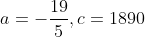 a = -\frac{19}{5}, c = 1890